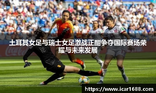 土耳其女足与瑞士女足激战正酣争夺国际赛场荣耀与未来发展